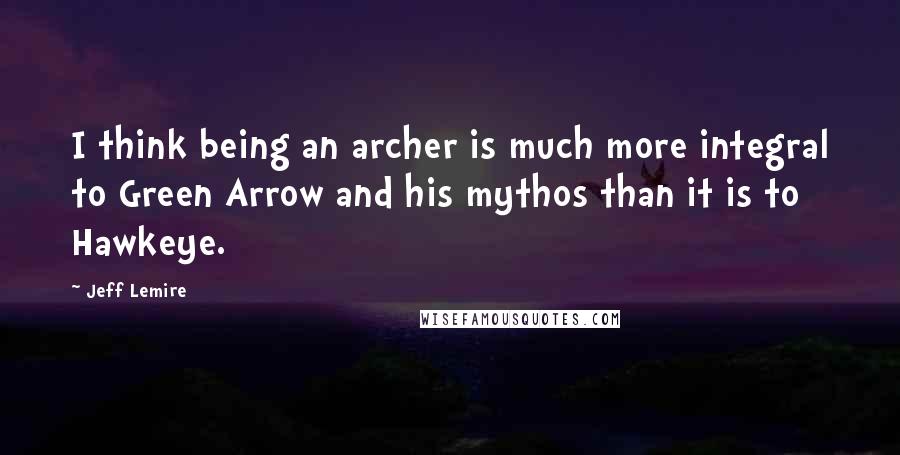 Jeff Lemire Quotes: I think being an archer is much more integral to Green Arrow and his mythos than it is to Hawkeye.