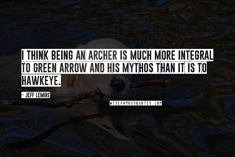 Jeff Lemire Quotes: I think being an archer is much more integral to Green Arrow and his mythos than it is to Hawkeye.
