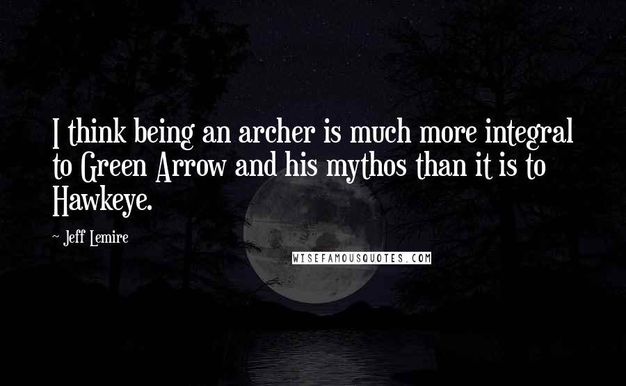 Jeff Lemire Quotes: I think being an archer is much more integral to Green Arrow and his mythos than it is to Hawkeye.