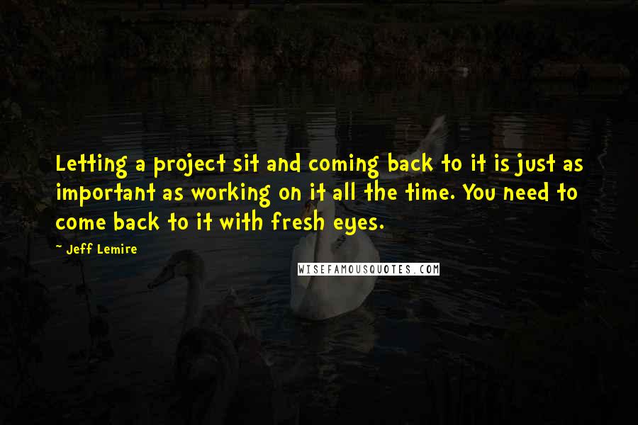 Jeff Lemire Quotes: Letting a project sit and coming back to it is just as important as working on it all the time. You need to come back to it with fresh eyes.