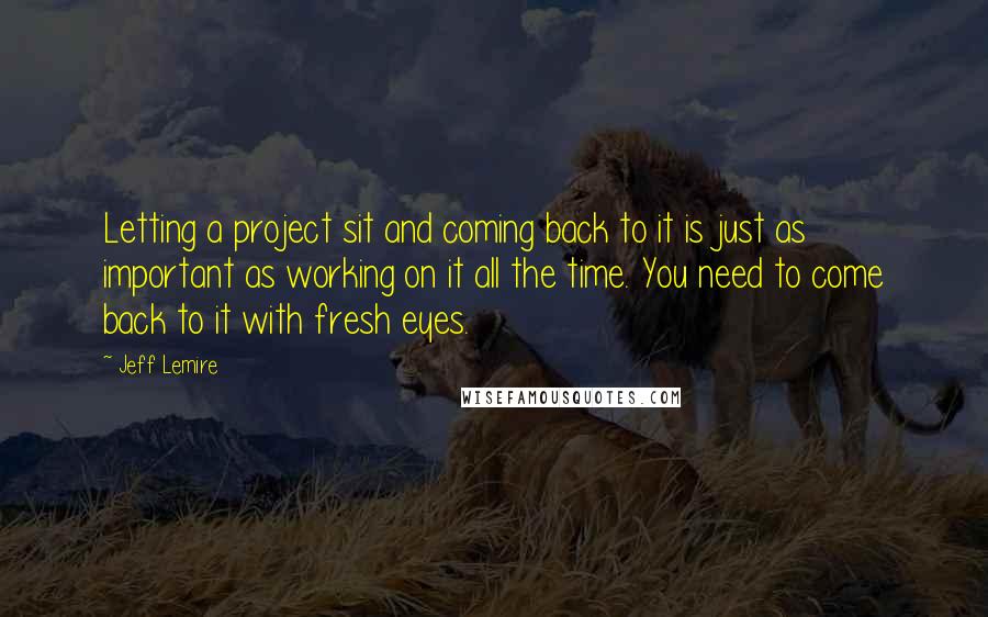 Jeff Lemire Quotes: Letting a project sit and coming back to it is just as important as working on it all the time. You need to come back to it with fresh eyes.