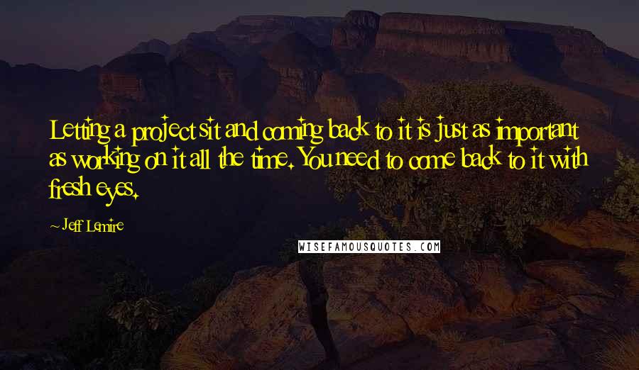 Jeff Lemire Quotes: Letting a project sit and coming back to it is just as important as working on it all the time. You need to come back to it with fresh eyes.