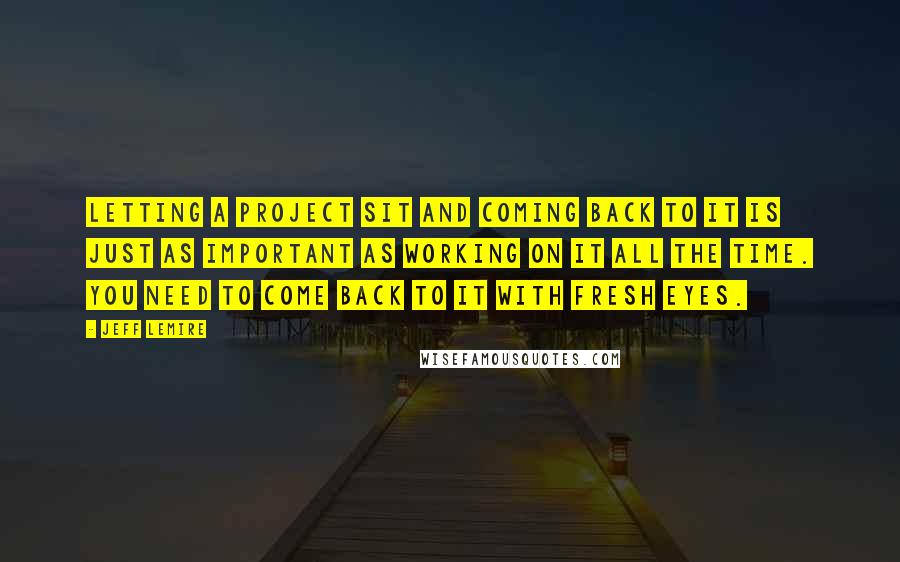 Jeff Lemire Quotes: Letting a project sit and coming back to it is just as important as working on it all the time. You need to come back to it with fresh eyes.