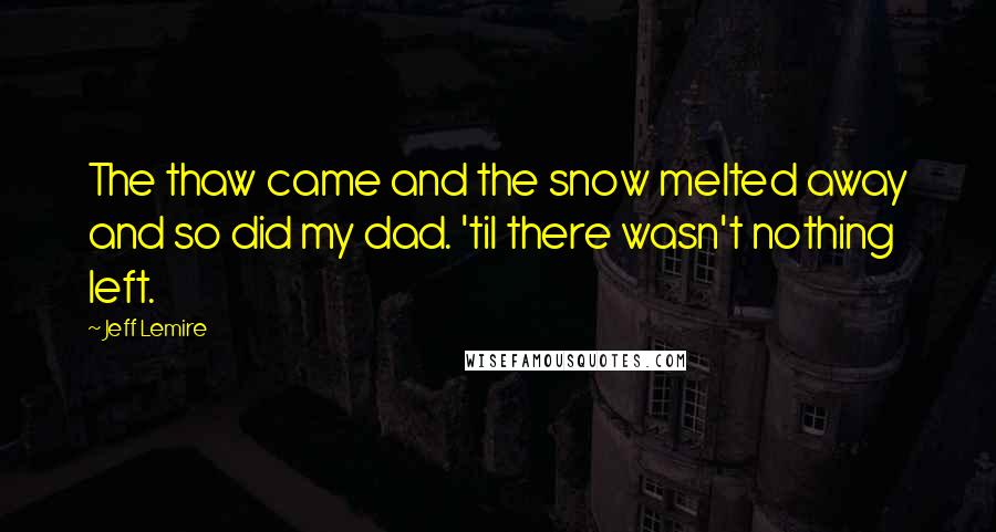 Jeff Lemire Quotes: The thaw came and the snow melted away and so did my dad. 'til there wasn't nothing left.
