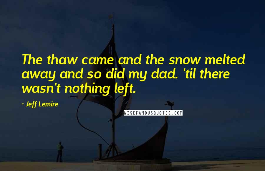 Jeff Lemire Quotes: The thaw came and the snow melted away and so did my dad. 'til there wasn't nothing left.