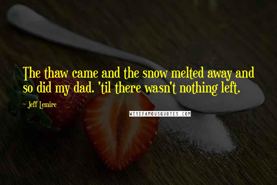 Jeff Lemire Quotes: The thaw came and the snow melted away and so did my dad. 'til there wasn't nothing left.