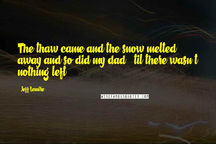 Jeff Lemire Quotes: The thaw came and the snow melted away and so did my dad. 'til there wasn't nothing left.