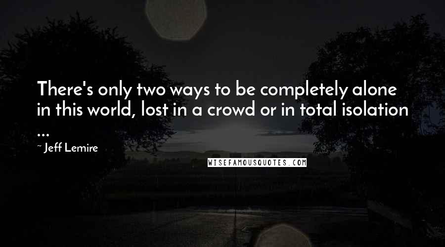 Jeff Lemire Quotes: There's only two ways to be completely alone in this world, lost in a crowd or in total isolation ...