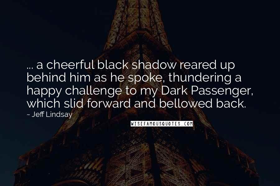 Jeff Lindsay Quotes: ... a cheerful black shadow reared up behind him as he spoke, thundering a happy challenge to my Dark Passenger, which slid forward and bellowed back.