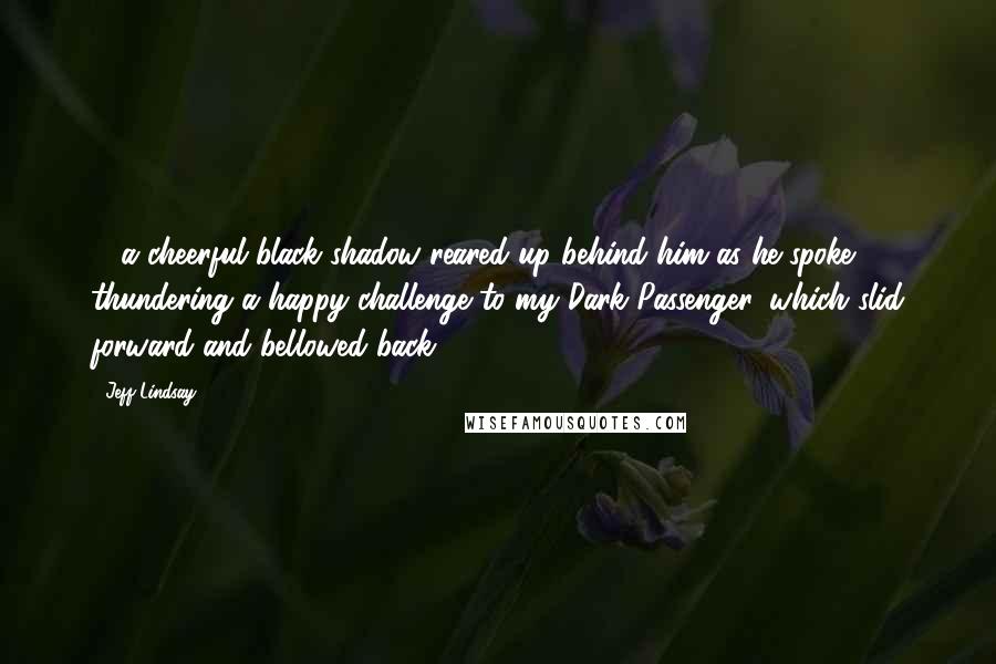 Jeff Lindsay Quotes: ... a cheerful black shadow reared up behind him as he spoke, thundering a happy challenge to my Dark Passenger, which slid forward and bellowed back.