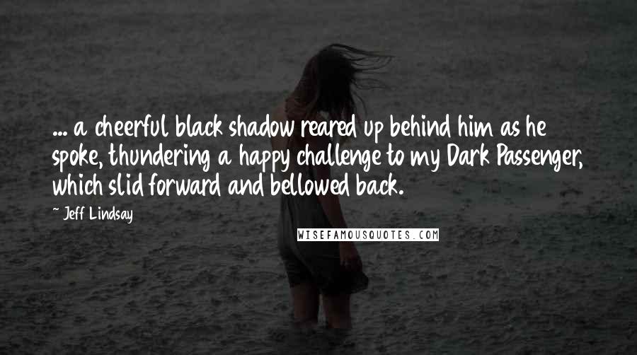 Jeff Lindsay Quotes: ... a cheerful black shadow reared up behind him as he spoke, thundering a happy challenge to my Dark Passenger, which slid forward and bellowed back.