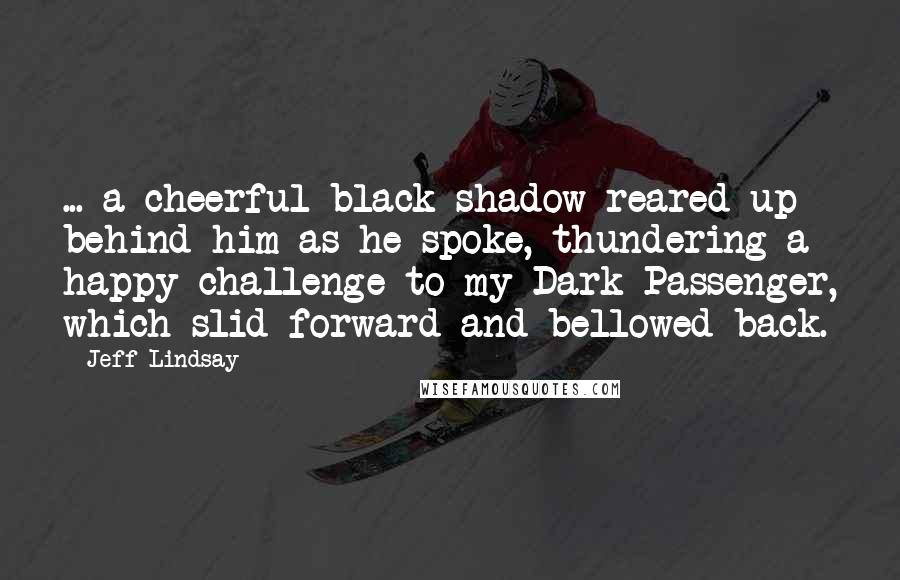 Jeff Lindsay Quotes: ... a cheerful black shadow reared up behind him as he spoke, thundering a happy challenge to my Dark Passenger, which slid forward and bellowed back.