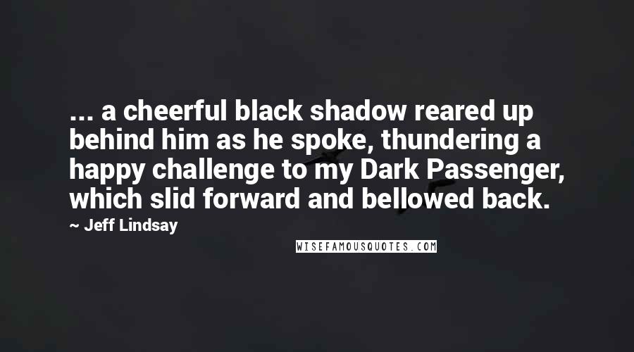 Jeff Lindsay Quotes: ... a cheerful black shadow reared up behind him as he spoke, thundering a happy challenge to my Dark Passenger, which slid forward and bellowed back.