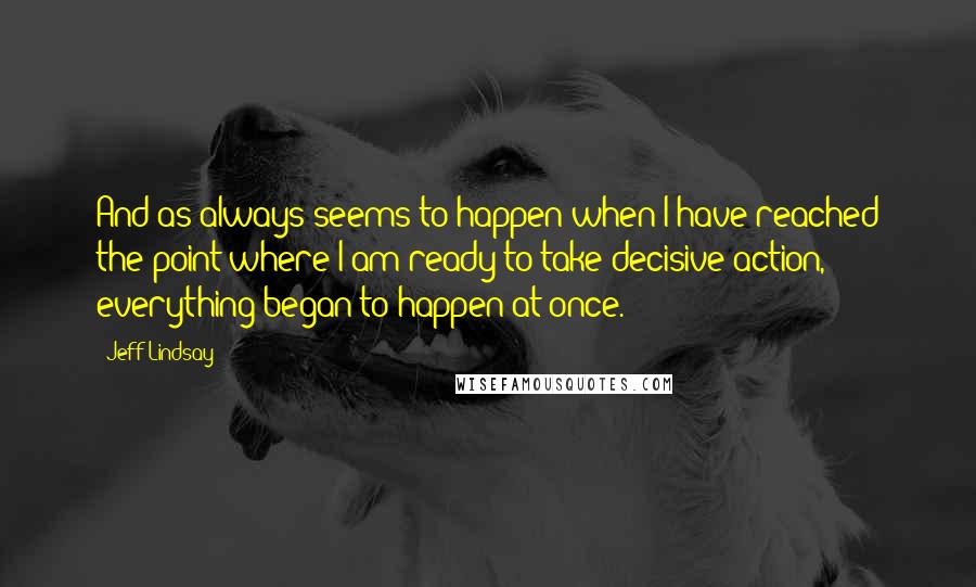 Jeff Lindsay Quotes: And as always seems to happen when I have reached the point where I am ready to take decisive action, everything began to happen at once.