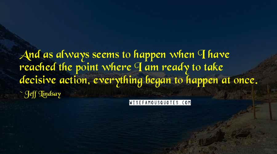 Jeff Lindsay Quotes: And as always seems to happen when I have reached the point where I am ready to take decisive action, everything began to happen at once.