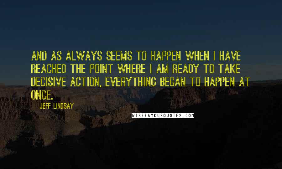 Jeff Lindsay Quotes: And as always seems to happen when I have reached the point where I am ready to take decisive action, everything began to happen at once.