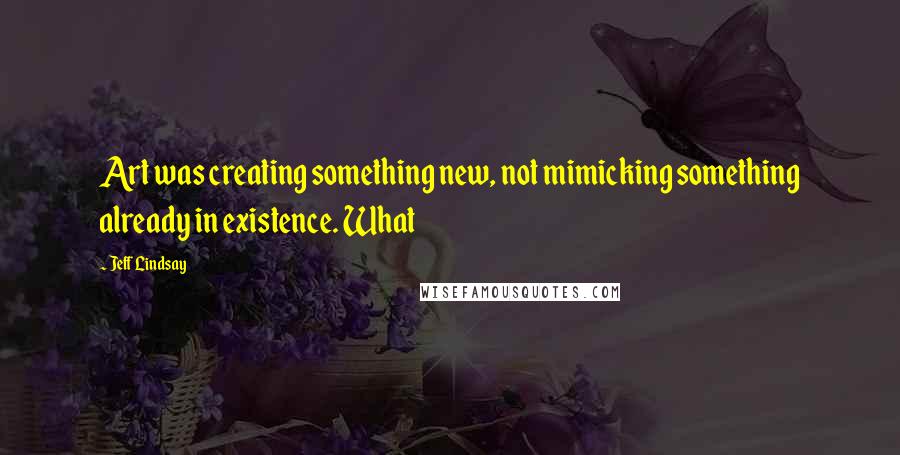 Jeff Lindsay Quotes: Art was creating something new, not mimicking something already in existence. What