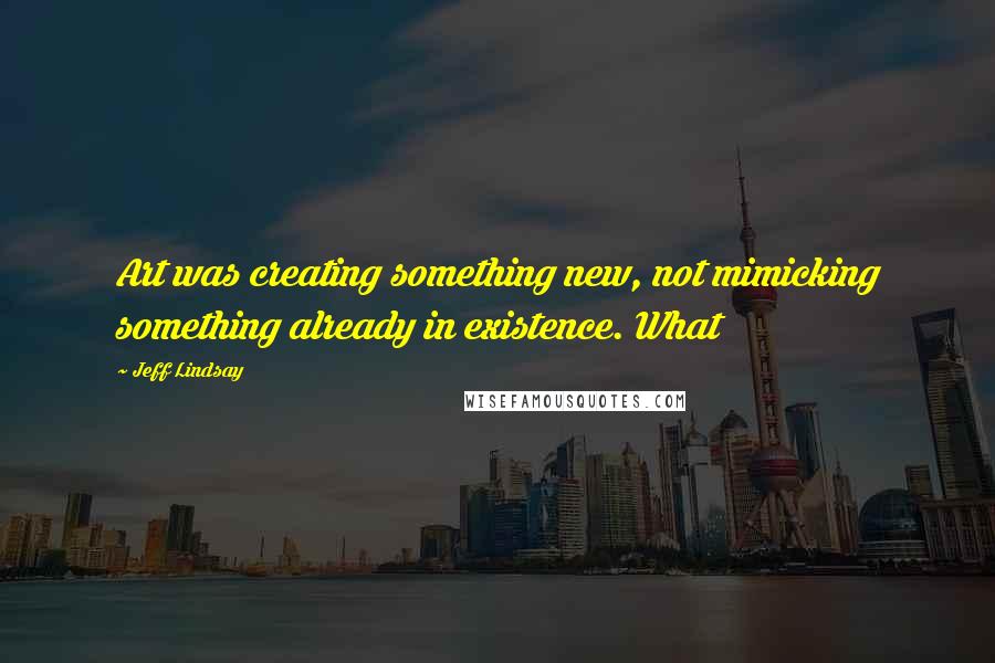 Jeff Lindsay Quotes: Art was creating something new, not mimicking something already in existence. What