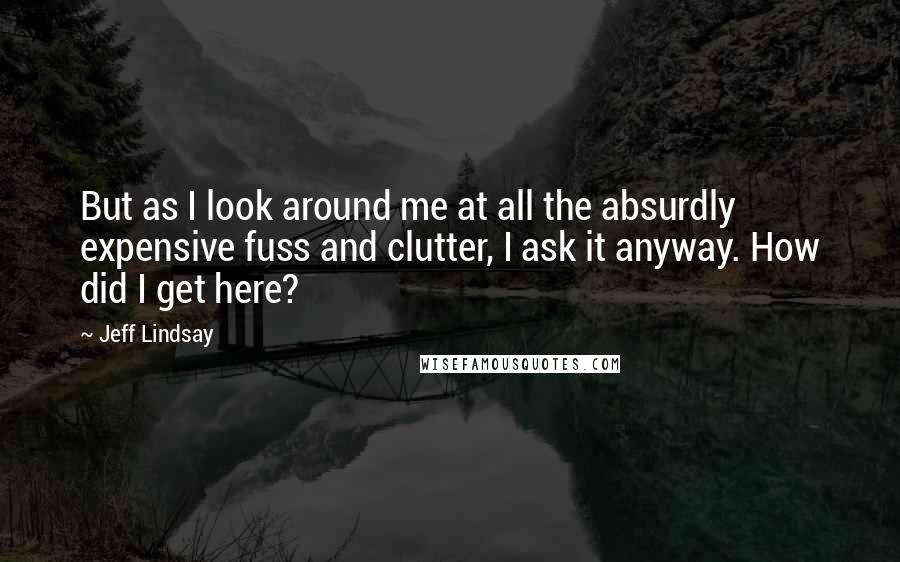 Jeff Lindsay Quotes: But as I look around me at all the absurdly expensive fuss and clutter, I ask it anyway. How did I get here?