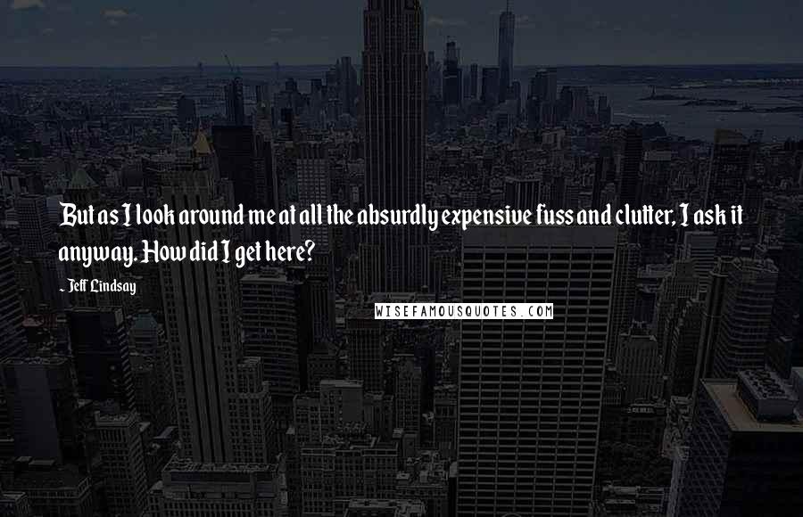 Jeff Lindsay Quotes: But as I look around me at all the absurdly expensive fuss and clutter, I ask it anyway. How did I get here?