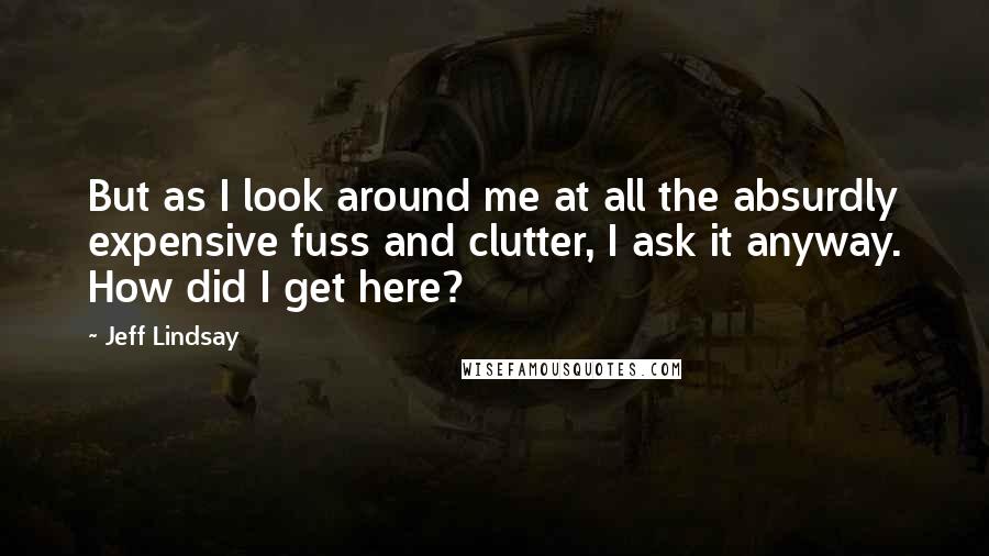 Jeff Lindsay Quotes: But as I look around me at all the absurdly expensive fuss and clutter, I ask it anyway. How did I get here?