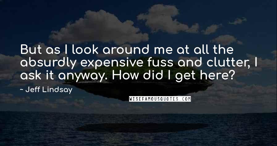 Jeff Lindsay Quotes: But as I look around me at all the absurdly expensive fuss and clutter, I ask it anyway. How did I get here?