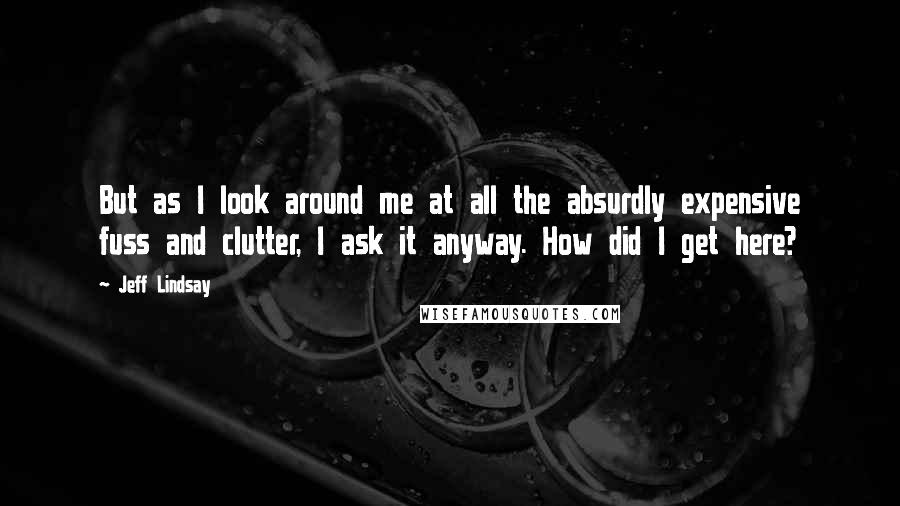 Jeff Lindsay Quotes: But as I look around me at all the absurdly expensive fuss and clutter, I ask it anyway. How did I get here?