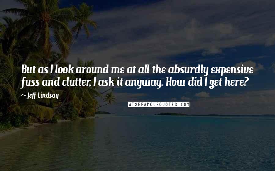 Jeff Lindsay Quotes: But as I look around me at all the absurdly expensive fuss and clutter, I ask it anyway. How did I get here?