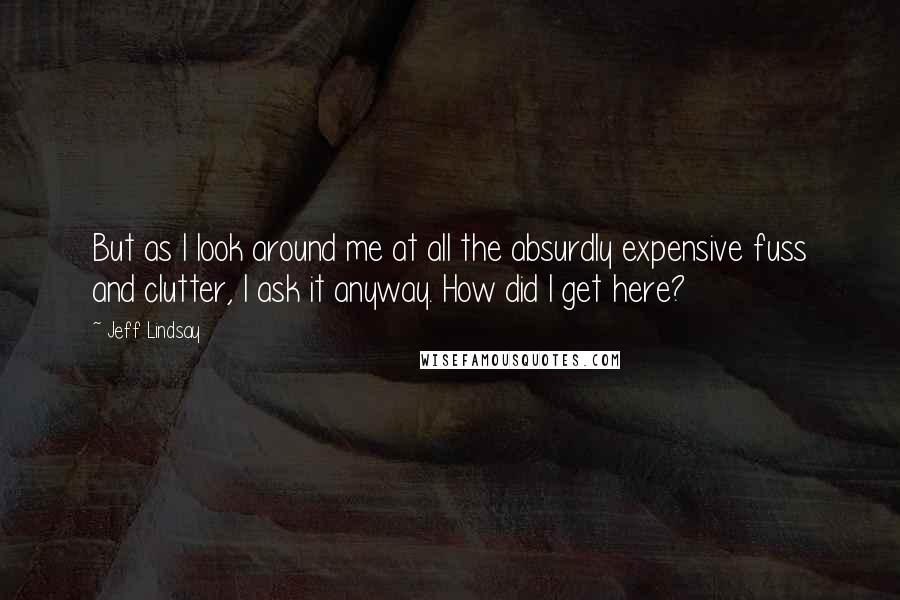 Jeff Lindsay Quotes: But as I look around me at all the absurdly expensive fuss and clutter, I ask it anyway. How did I get here?