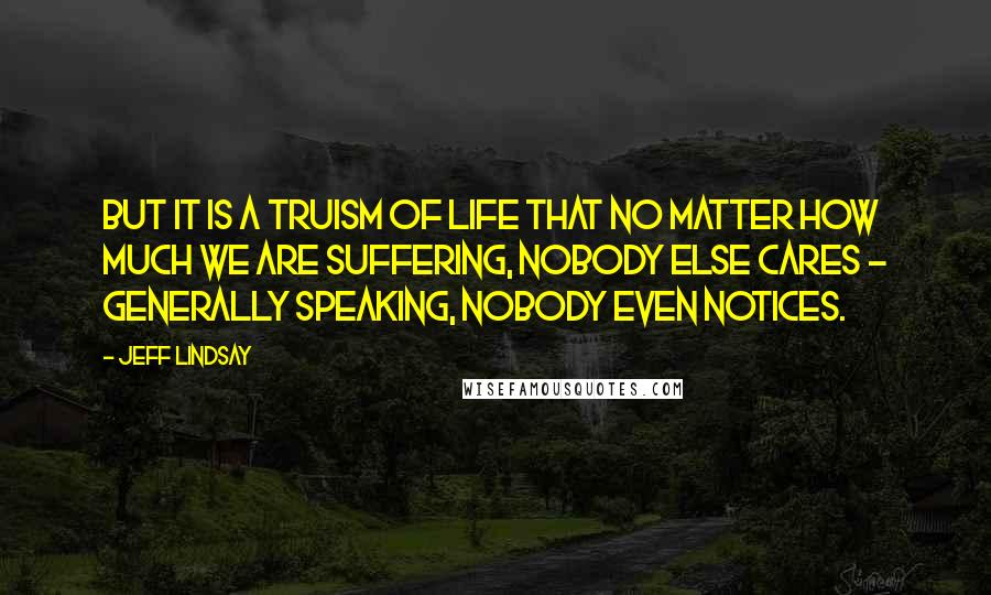 Jeff Lindsay Quotes: But it is a truism of life that no matter how much we are suffering, nobody else cares - generally speaking, nobody even notices.