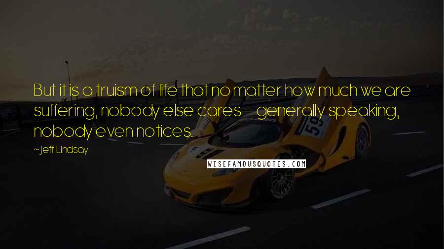 Jeff Lindsay Quotes: But it is a truism of life that no matter how much we are suffering, nobody else cares - generally speaking, nobody even notices.