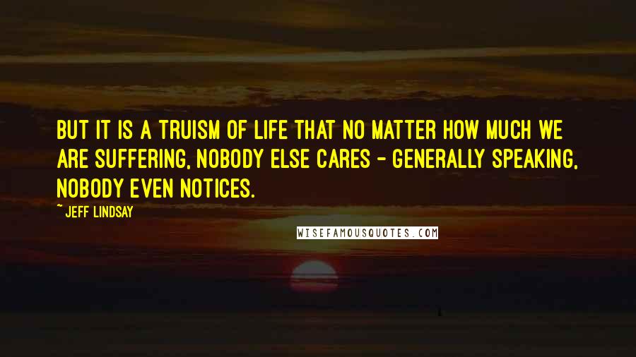 Jeff Lindsay Quotes: But it is a truism of life that no matter how much we are suffering, nobody else cares - generally speaking, nobody even notices.