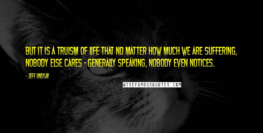Jeff Lindsay Quotes: But it is a truism of life that no matter how much we are suffering, nobody else cares - generally speaking, nobody even notices.