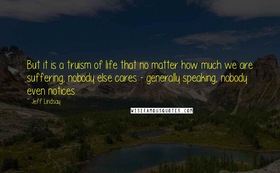 Jeff Lindsay Quotes: But it is a truism of life that no matter how much we are suffering, nobody else cares - generally speaking, nobody even notices.