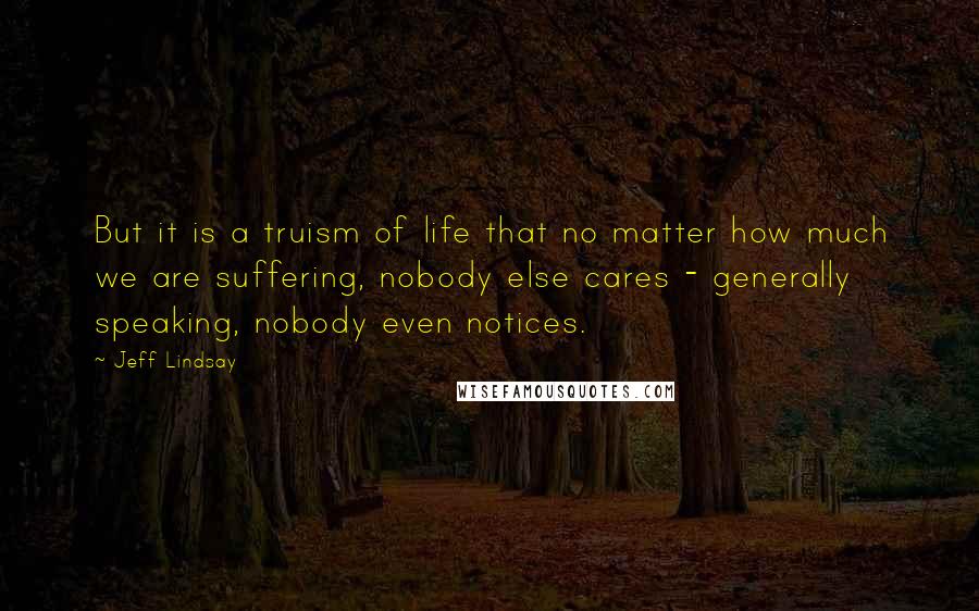 Jeff Lindsay Quotes: But it is a truism of life that no matter how much we are suffering, nobody else cares - generally speaking, nobody even notices.
