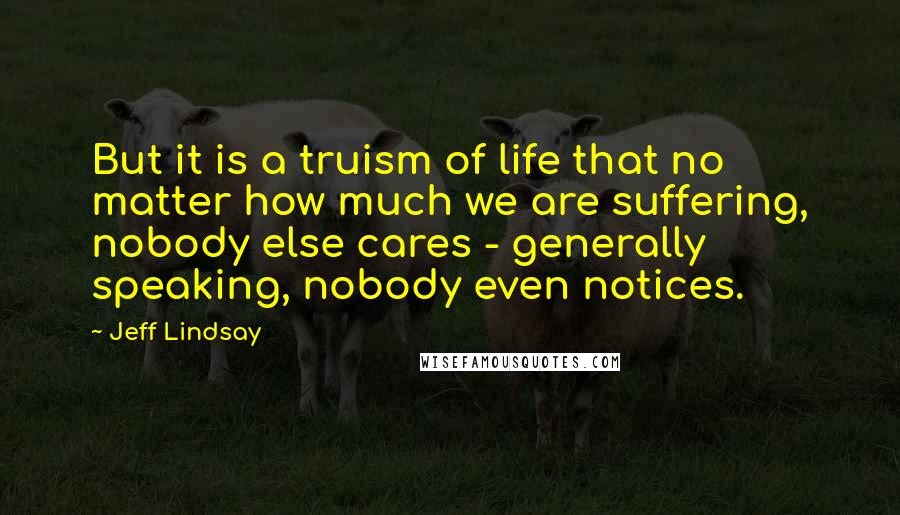 Jeff Lindsay Quotes: But it is a truism of life that no matter how much we are suffering, nobody else cares - generally speaking, nobody even notices.