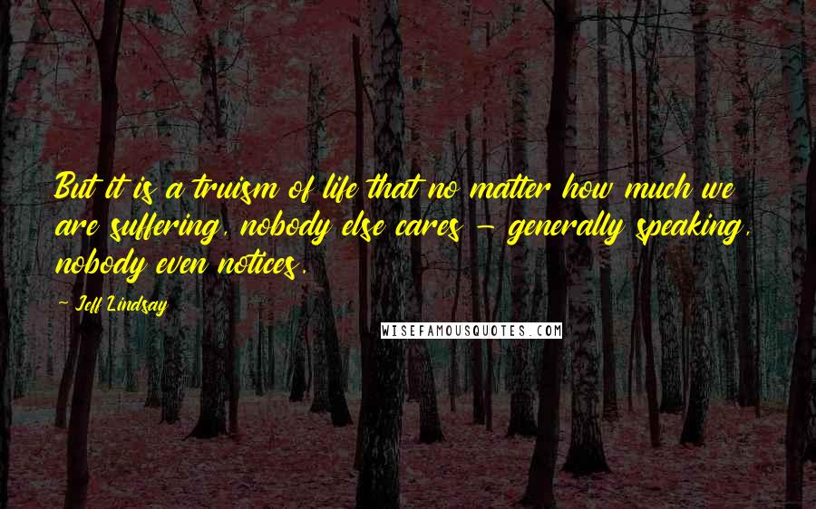 Jeff Lindsay Quotes: But it is a truism of life that no matter how much we are suffering, nobody else cares - generally speaking, nobody even notices.
