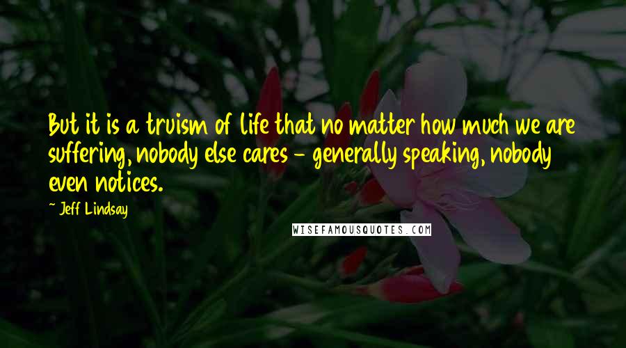Jeff Lindsay Quotes: But it is a truism of life that no matter how much we are suffering, nobody else cares - generally speaking, nobody even notices.