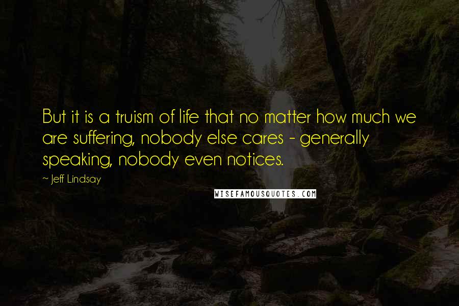 Jeff Lindsay Quotes: But it is a truism of life that no matter how much we are suffering, nobody else cares - generally speaking, nobody even notices.