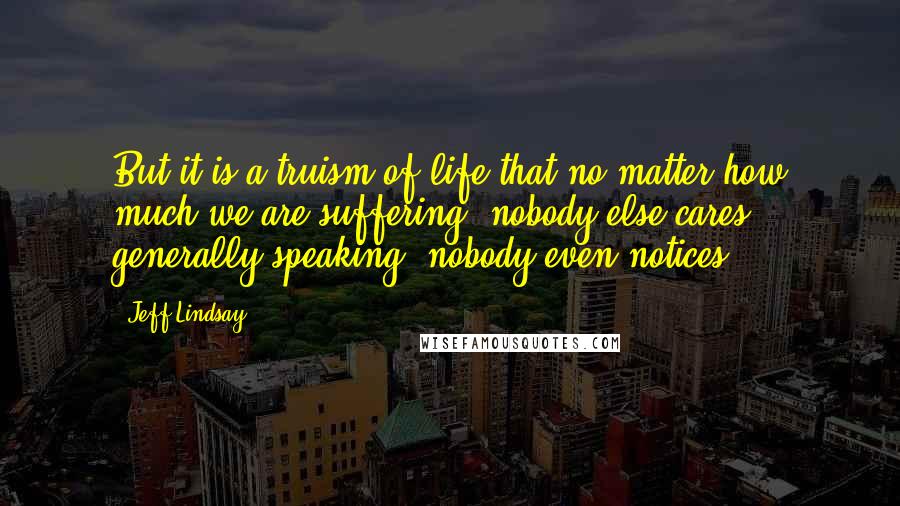 Jeff Lindsay Quotes: But it is a truism of life that no matter how much we are suffering, nobody else cares - generally speaking, nobody even notices.