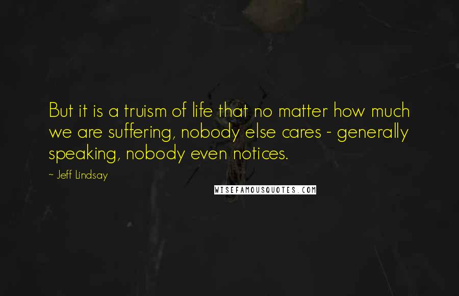 Jeff Lindsay Quotes: But it is a truism of life that no matter how much we are suffering, nobody else cares - generally speaking, nobody even notices.