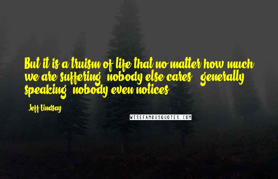 Jeff Lindsay Quotes: But it is a truism of life that no matter how much we are suffering, nobody else cares - generally speaking, nobody even notices.