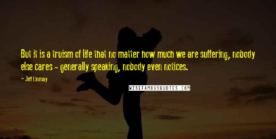 Jeff Lindsay Quotes: But it is a truism of life that no matter how much we are suffering, nobody else cares - generally speaking, nobody even notices.