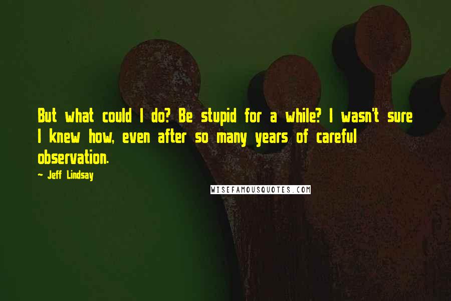 Jeff Lindsay Quotes: But what could I do? Be stupid for a while? I wasn't sure I knew how, even after so many years of careful observation.