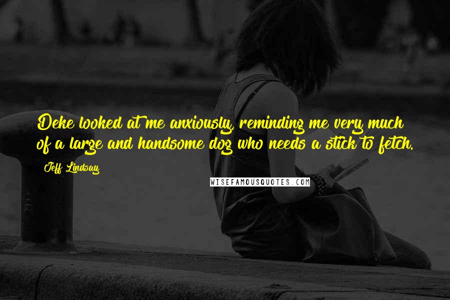 Jeff Lindsay Quotes: Deke looked at me anxiously, reminding me very much of a large and handsome dog who needs a stick to fetch.