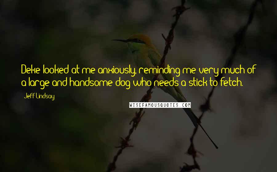 Jeff Lindsay Quotes: Deke looked at me anxiously, reminding me very much of a large and handsome dog who needs a stick to fetch.