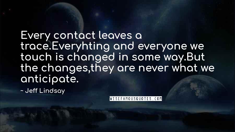 Jeff Lindsay Quotes: Every contact leaves a trace.Everyhting and everyone we touch is changed in some way.But the changes,they are never what we anticipate.