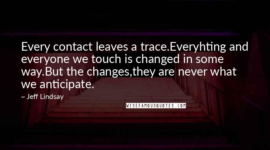 Jeff Lindsay Quotes: Every contact leaves a trace.Everyhting and everyone we touch is changed in some way.But the changes,they are never what we anticipate.