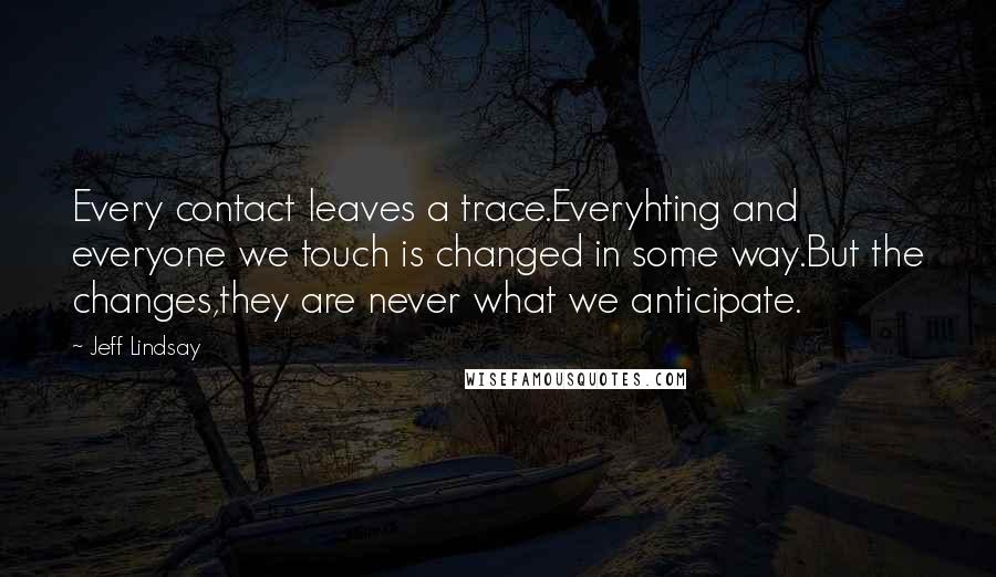 Jeff Lindsay Quotes: Every contact leaves a trace.Everyhting and everyone we touch is changed in some way.But the changes,they are never what we anticipate.
