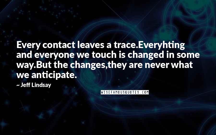 Jeff Lindsay Quotes: Every contact leaves a trace.Everyhting and everyone we touch is changed in some way.But the changes,they are never what we anticipate.